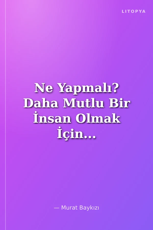 Ne Yapmalı? Daha Mutlu Bir İnsan Olmak İçin...